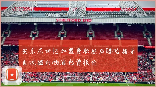 安东尼回忆加盟曼联经历滕哈赫亲自挖掘利物浦也曾报价
