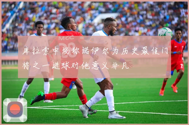 库拉索中场称诺伊尔为历史最佳门将之一进球对他意义非凡