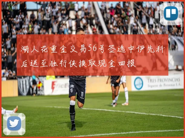 湖人花重金交易56号签选中伊先科后送至独行侠换取现金回报