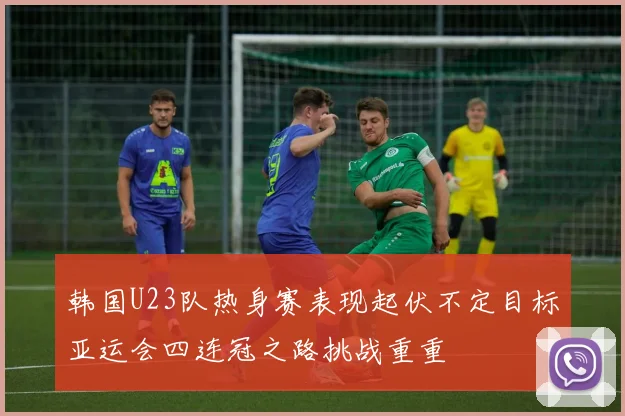 韩国U23队热身赛表现起伏不定目标亚运会四连冠之路挑战重重