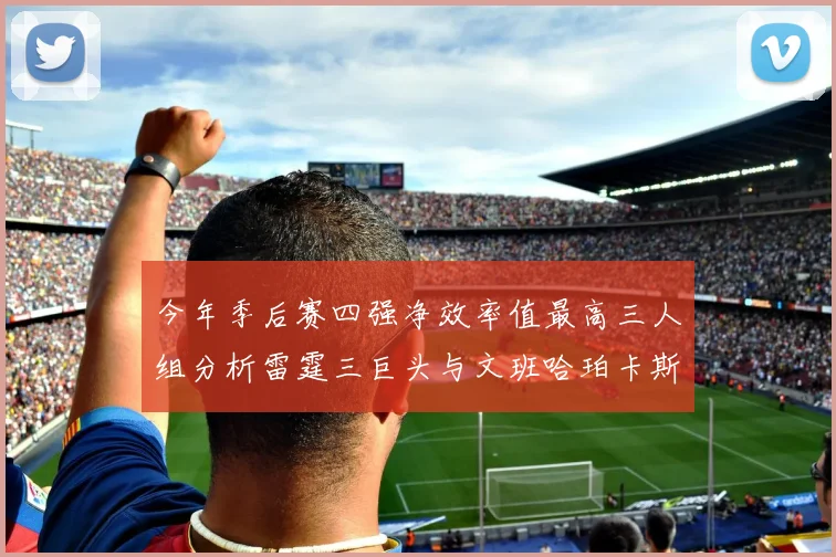 今年季后赛四强净效率值最高三人组分析雷霆三巨头与文班哈珀卡斯尔的表现对比