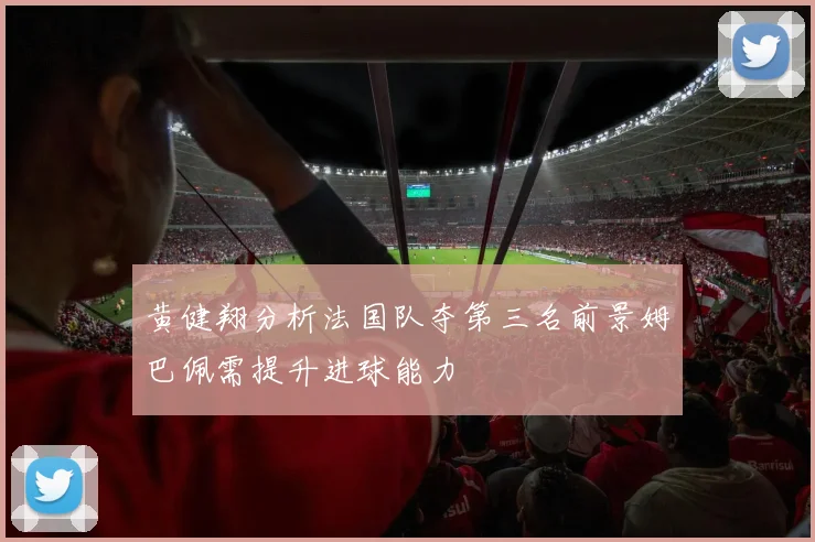 黄健翔分析法国队夺第三名前景姆巴佩需提升进球能力
