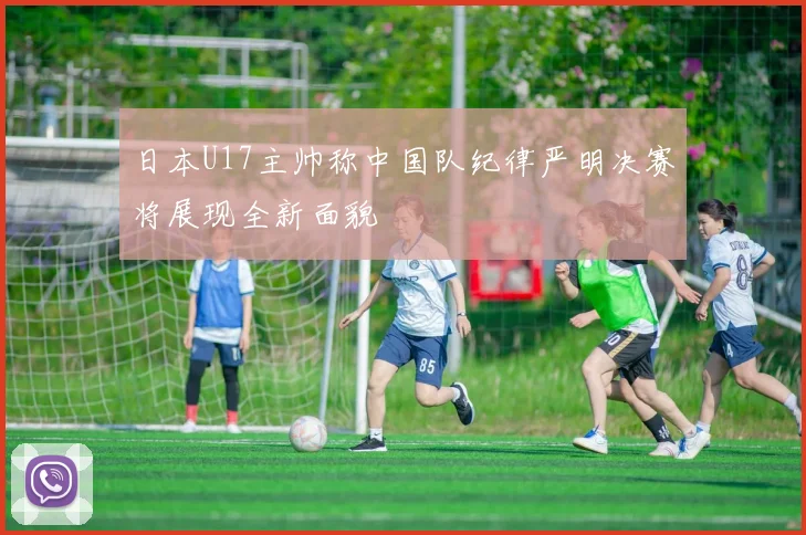 日本U17主帅称中国队纪律严明决赛将展现全新面貌