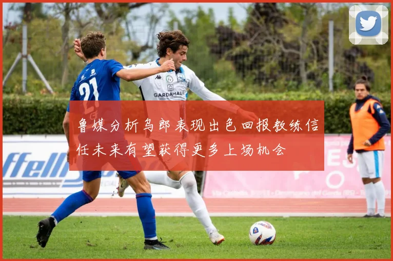 鲁媒分析乌郎表现出色回报教练信任未来有望获得更多上场机会