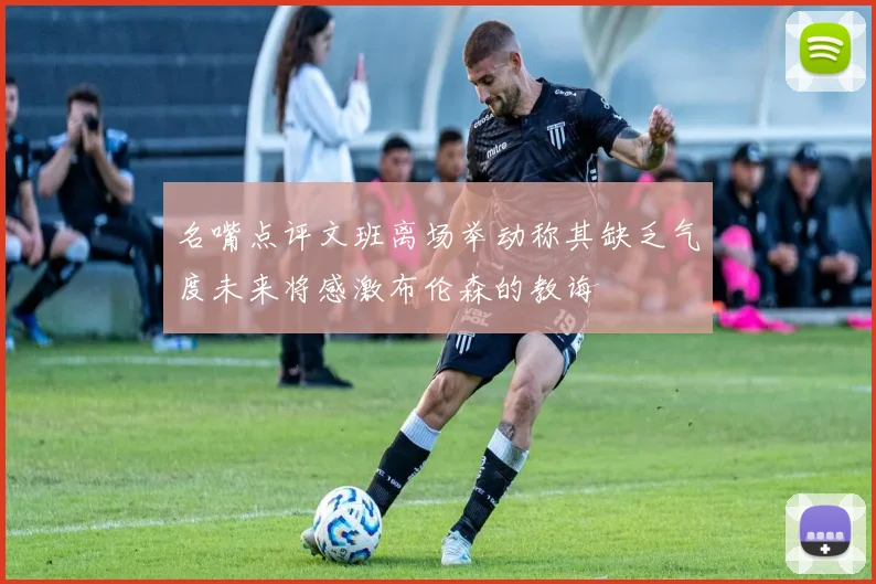 名嘴点评文班离场举动称其缺乏气度未来将感激布伦森的教诲