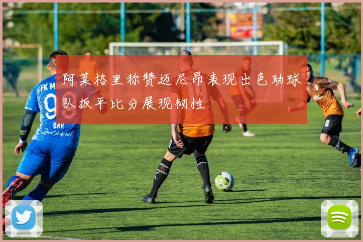 阿莱格里称赞迈尼昂表现出色助球队扳平比分展现韧性