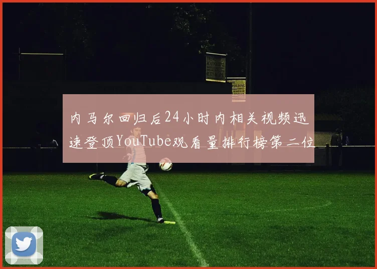 内马尔回归后24小时内相关视频迅速登顶YouTube观看量排行榜第二位