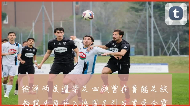徐洋两度遭禁足回顾曾在鲁能足校崭露头角并入选国足引发贾秀全震惊