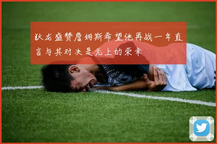 狄龙盛赞詹姆斯希望他再战一年直言与其对决是无上的荣幸