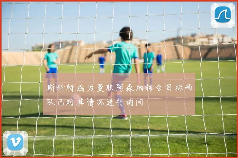 斯科特成为曼联阿森纳转会目标两队已对其情况进行询问
