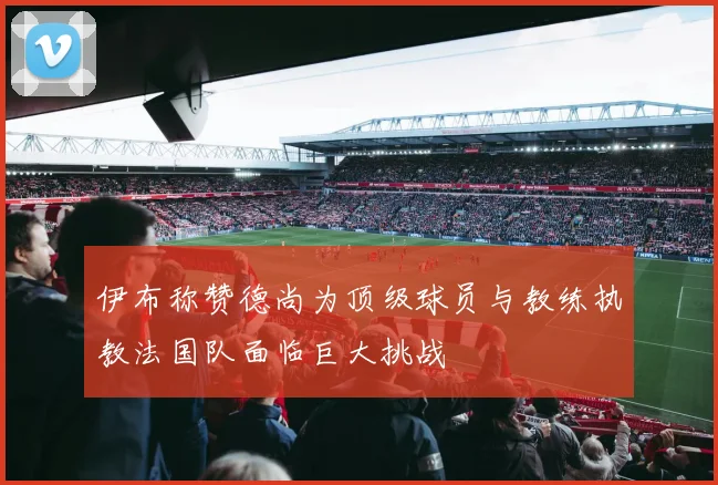 伊布称赞德尚为顶级球员与教练执教法国队面临巨大挑战