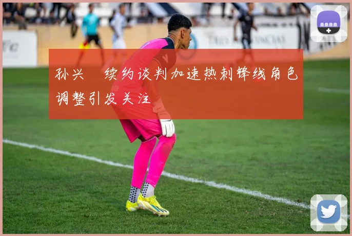 孙兴慜续约谈判加速热刺锋线角色调整引发关注