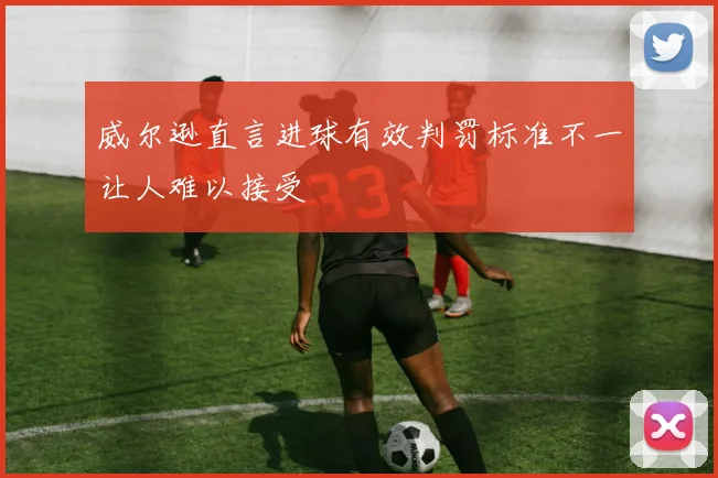 威尔逊直言进球有效判罚标准不一让人难以接受