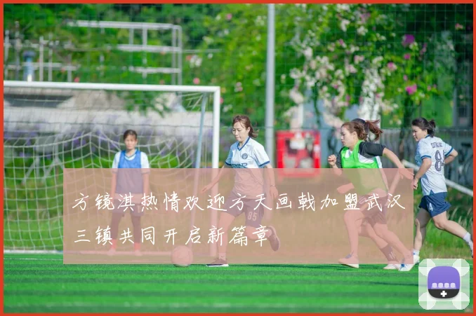 方镜淇热情欢迎方天画戟加盟武汉三镇共同开启新篇章