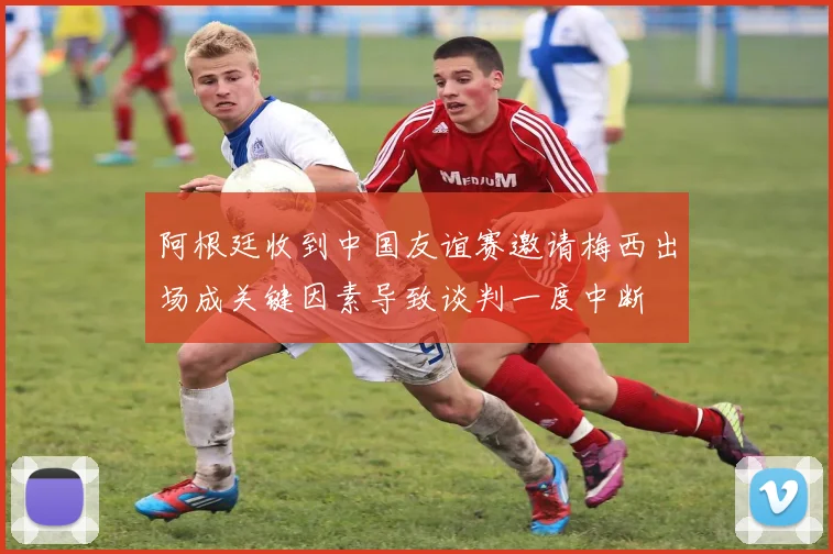 阿根廷收到中国友谊赛邀请梅西出场成关键因素导致谈判一度中断
