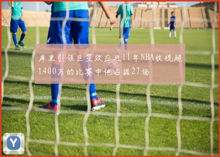库里引领巨星效应近11年NBA收视超1400万的比赛中他占据27场