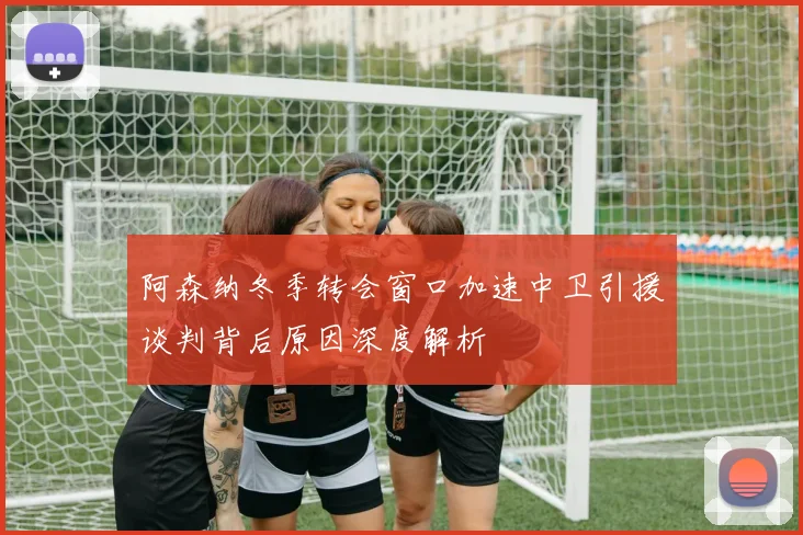 阿森纳冬季转会窗口加速中卫引援谈判背后原因深度解析