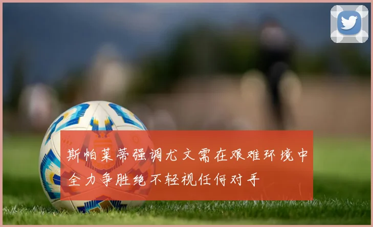 斯帕莱蒂强调尤文需在艰难环境中全力争胜绝不轻视任何对手