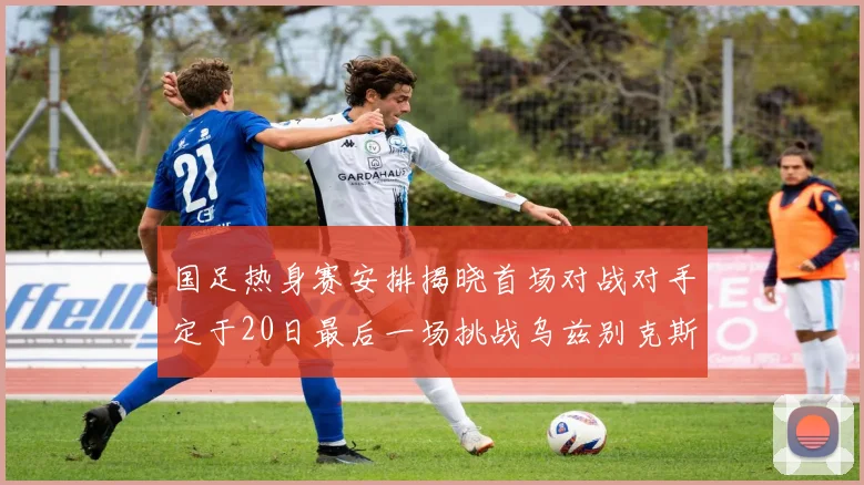 国足热身赛安排揭晓首场对战对手定于20日最后一场挑战乌兹别克斯坦