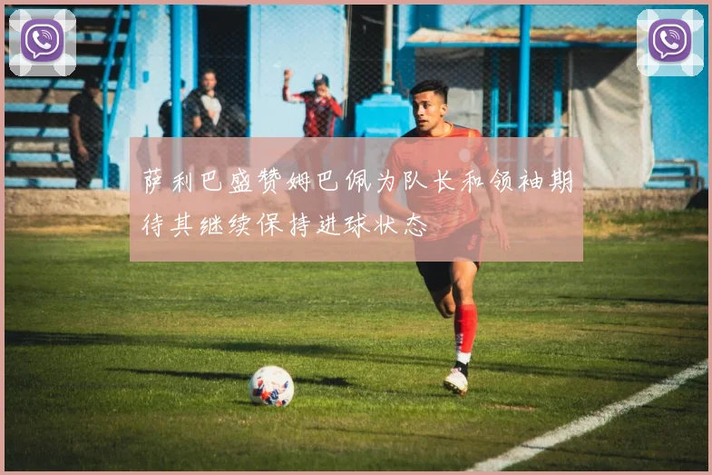 萨利巴盛赞姆巴佩为队长和领袖期待其继续保持进球状态