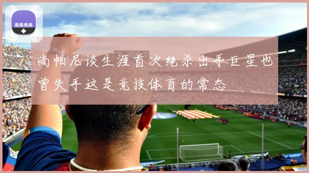尚帕尼谈生涯首次绝杀出手巨星也曾失手这是竞技体育的常态