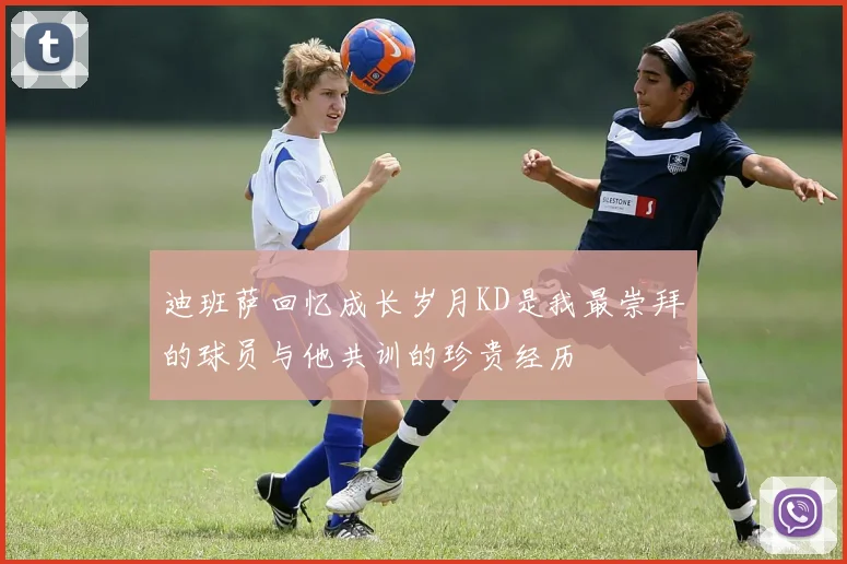 迪班萨回忆成长岁月KD是我最崇拜的球员与他共训的珍贵经历