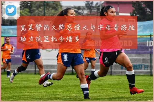 克莱赞热火阵容强大与字母哥搭档助力投篮机会增多