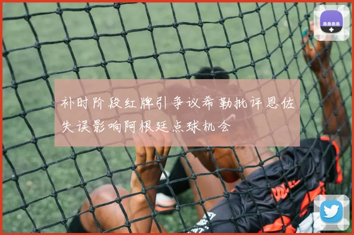 补时阶段红牌引争议希勒批评恩佐失误影响阿根廷点球机会
