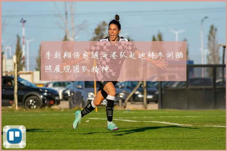李新翔伤愈随海港队赴迪拜冬训晒照展现团队精神