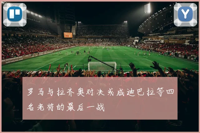 罗马与拉齐奥对决或成迪巴拉等四名老将的最后一战
