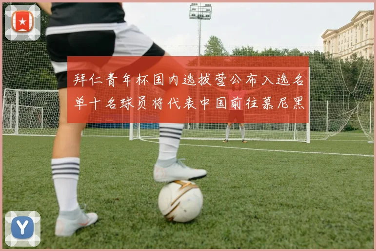 拜仁青年杯国内选拔营公布入选名单十名球员将代表中国前往慕尼黑