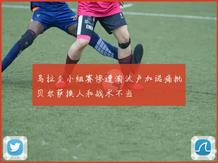 乌拉圭小组赛惨遭淘汰卢加诺痛批贝尔萨换人和战术不当